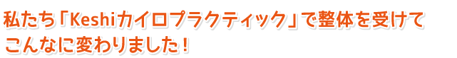 私たち「Keshiカイロプラクティック」で整体を受けてこんなに変わりました！